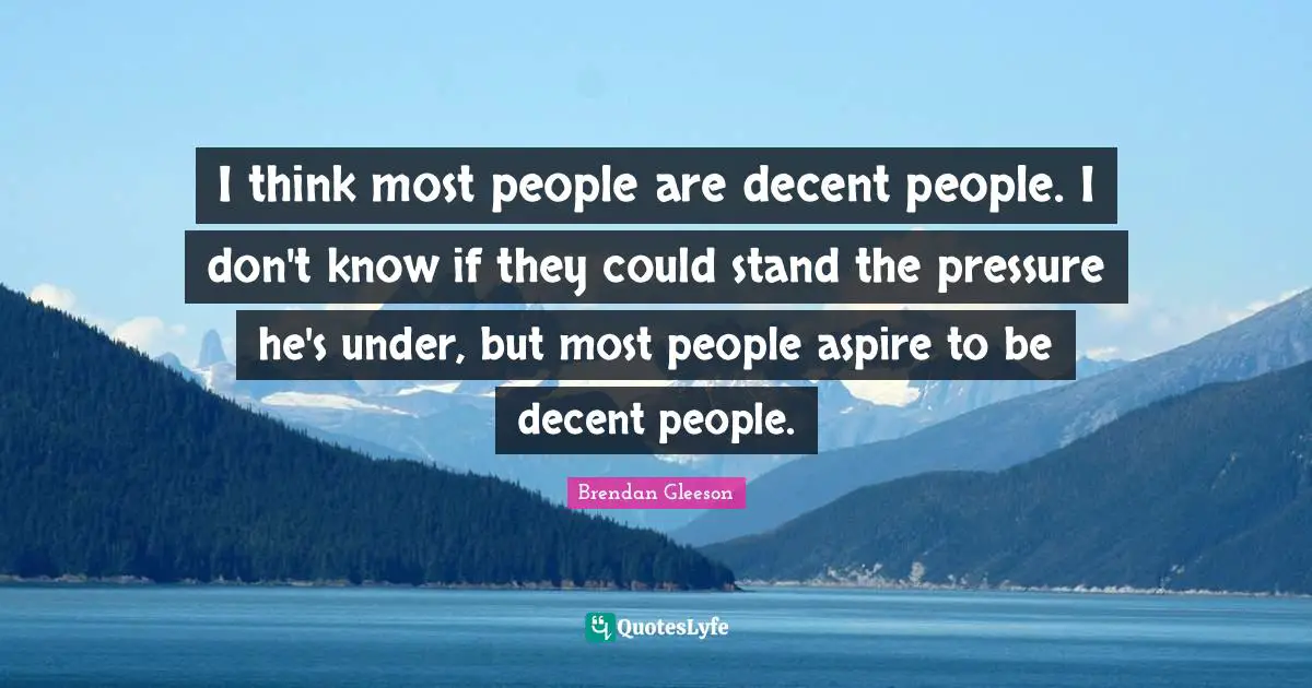 I think most people are decent people. I don't know if they could stand the pressure he's under, but most people aspire to be decent people.