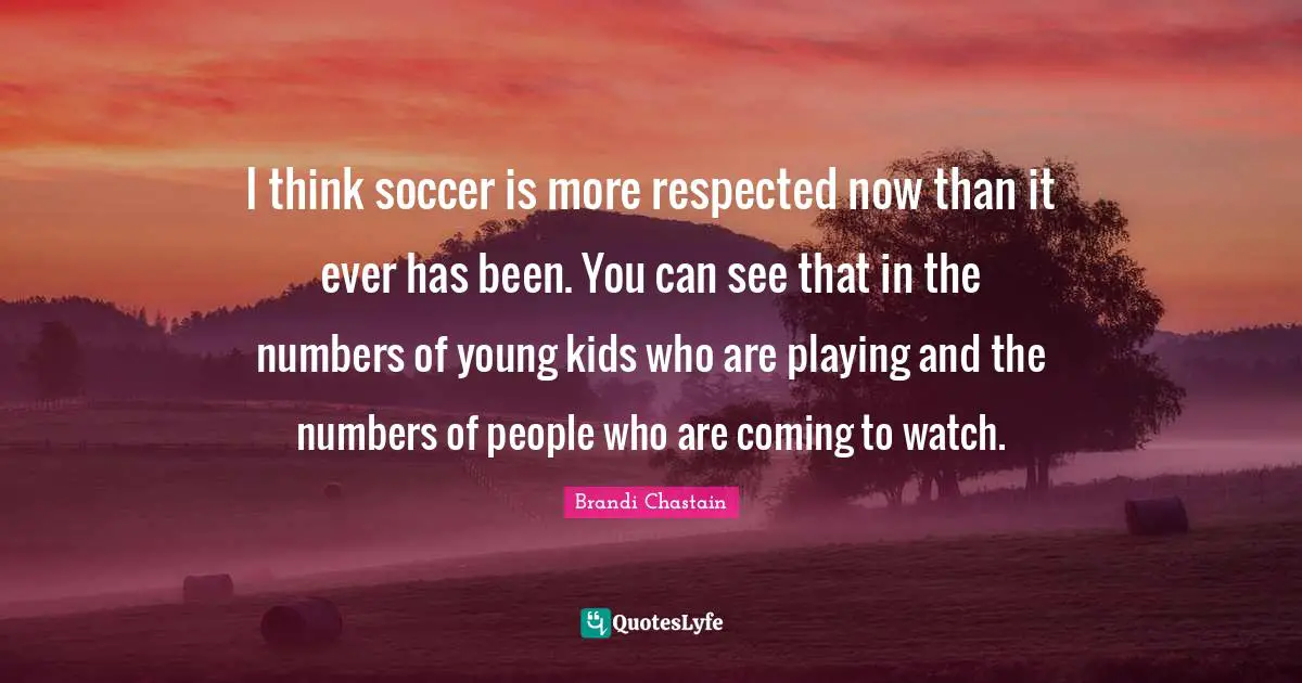 I think soccer is more respected now than it ever has been. You can see that in the numbers of young kids who are playing and the numbers of people who are coming to watch.
