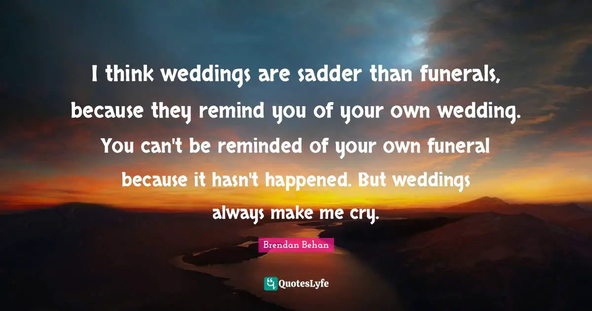 Brendan Behan Quotes: "I think weddings are sadder than funerals, because they remind you of your own wedding. You can't be reminded of your own funeral because it hasn't happened. But weddings always make me cry."