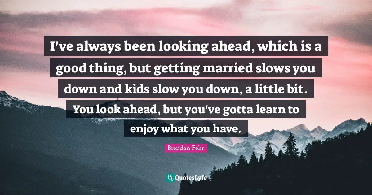 I've always been looking ahead, which is a good thing, but getting married slows you down and kids slow you down, a little bit. You look ahead, but you've gotta learn to enjoy what you have.