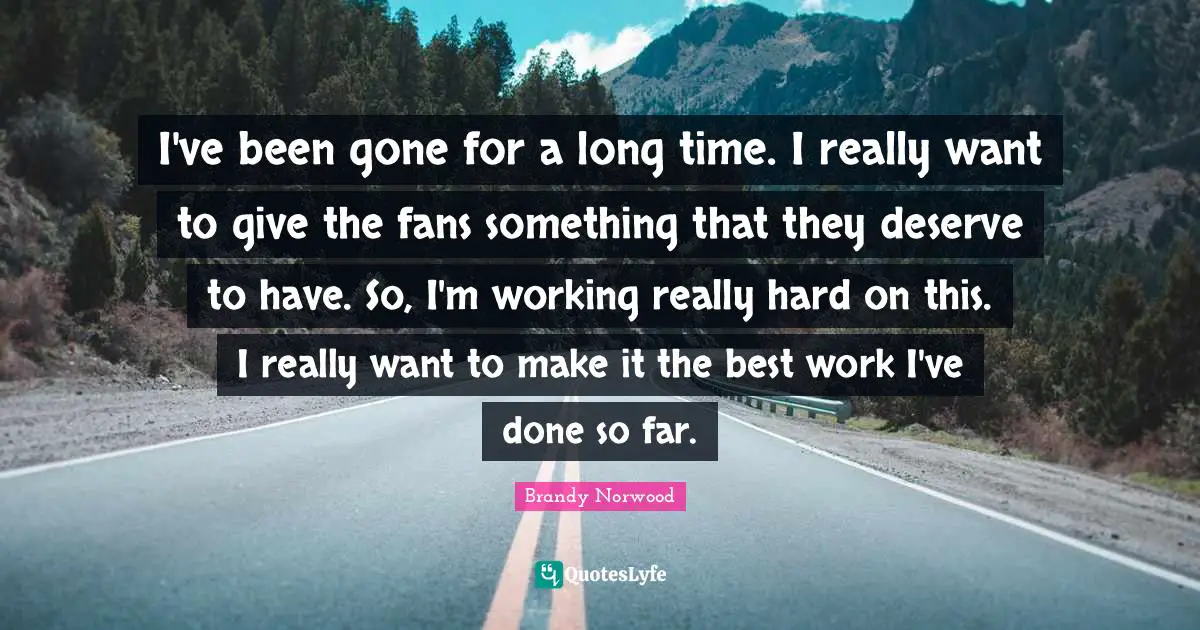 I've been gone for a long time. I really want to give the fans something that they deserve to have. So, I'm working really hard on this. I really want to make it the best work I've done so far.