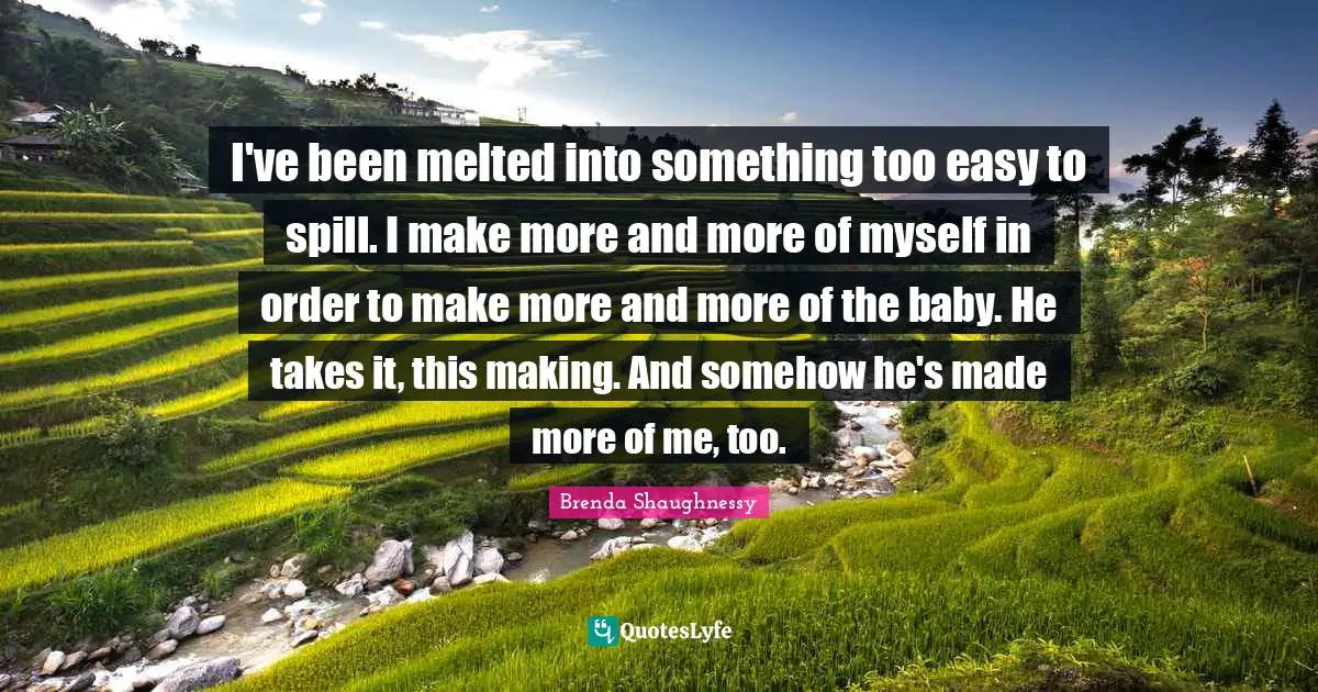 I've been melted into something too easy to spill. I make more and more of myself in order to make more and more of the baby. He takes it, this making. And somehow he's made more of me, too.