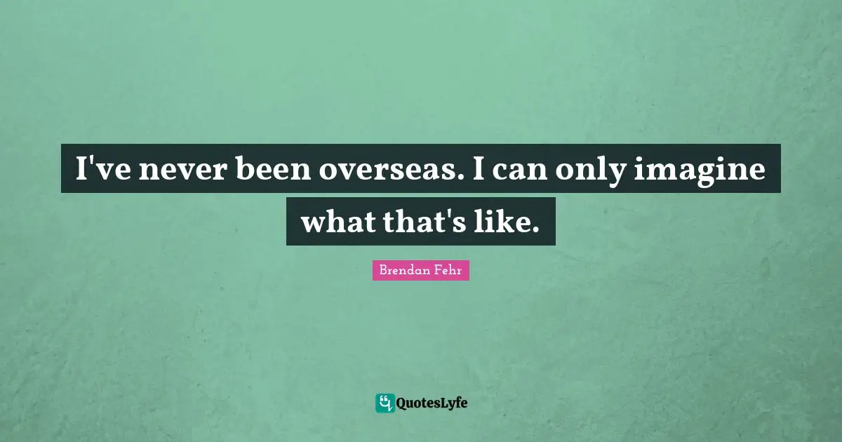 I've never been overseas. I can only imagine what that's like.