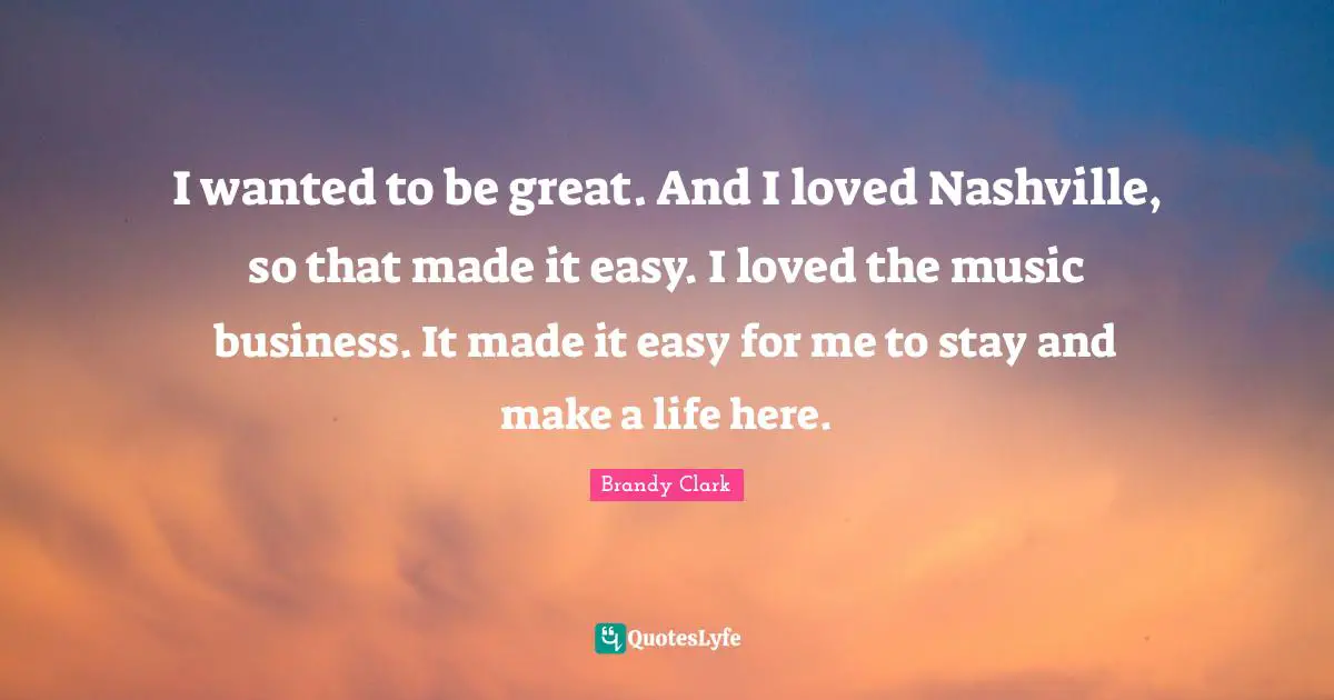 I wanted to be great. And I loved Nashville, so that made it easy. I loved the music business. It made it easy for me to stay and make a life here.