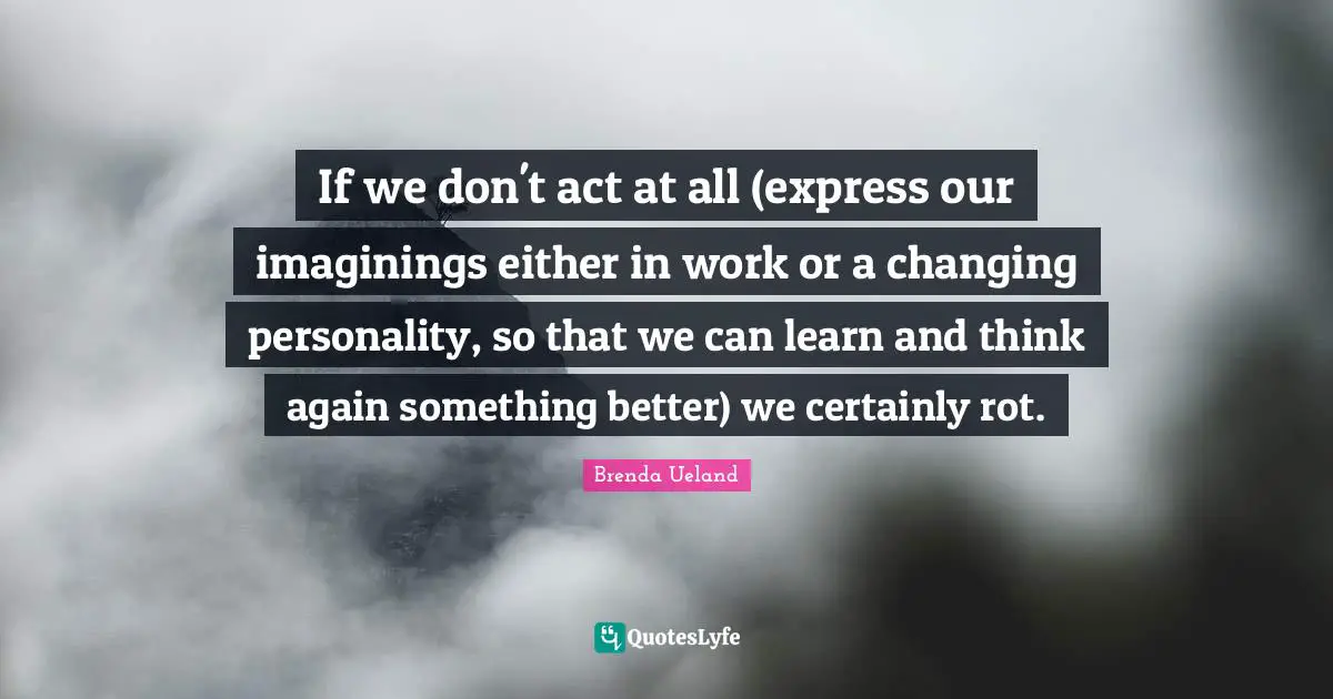 If we don't act at all (express our imaginings either in work or a changing personality, so that we can learn and think again something better) we certainly rot.