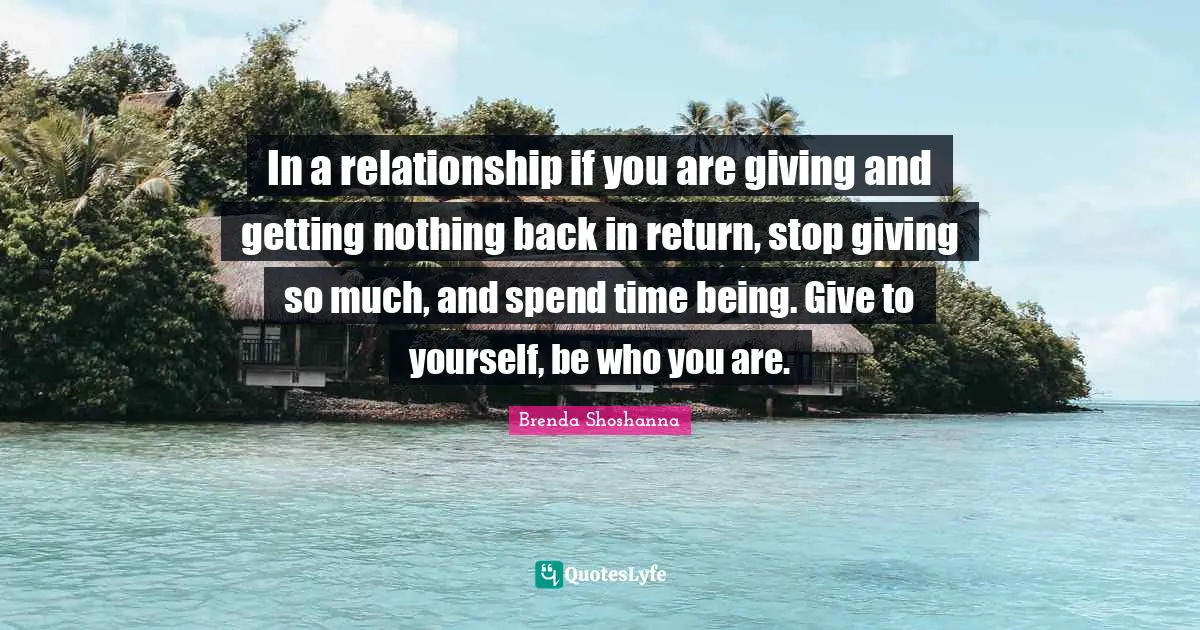 In a relationship if you are giving and getting nothing back in return, stop giving so much, and spend time being. Give to yourself, be who you are.