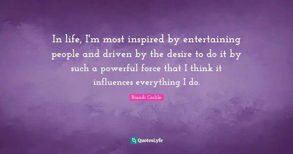 In life, I'm most inspired by entertaining people and driven by the desire to do it by such a powerful force that I think it influences everything I do.