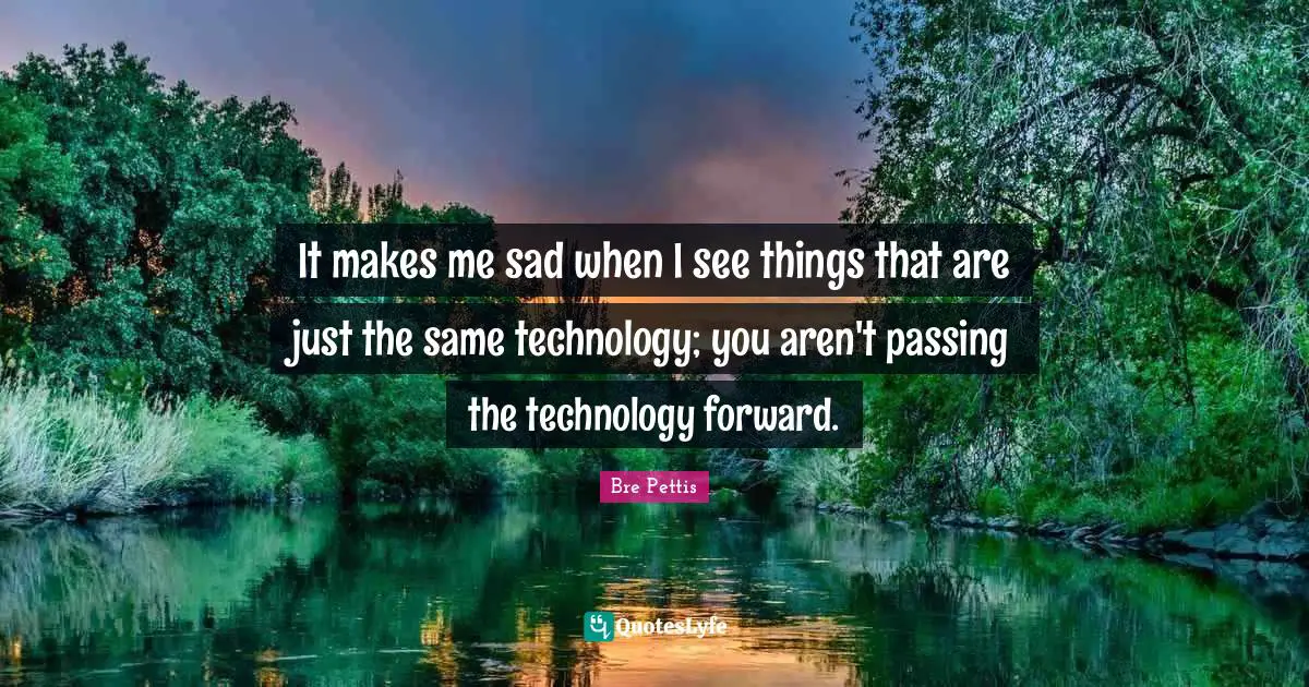 It makes me sad when I see things that are just the same technology; you aren't passing the technology forward.