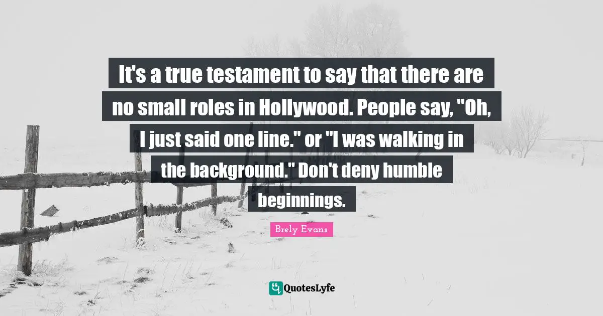 It's a true testament to say that there are no small roles in Hollywood. People say, "Oh, I just said one line." or "I was walking in the background." Don't deny humble beginnings.