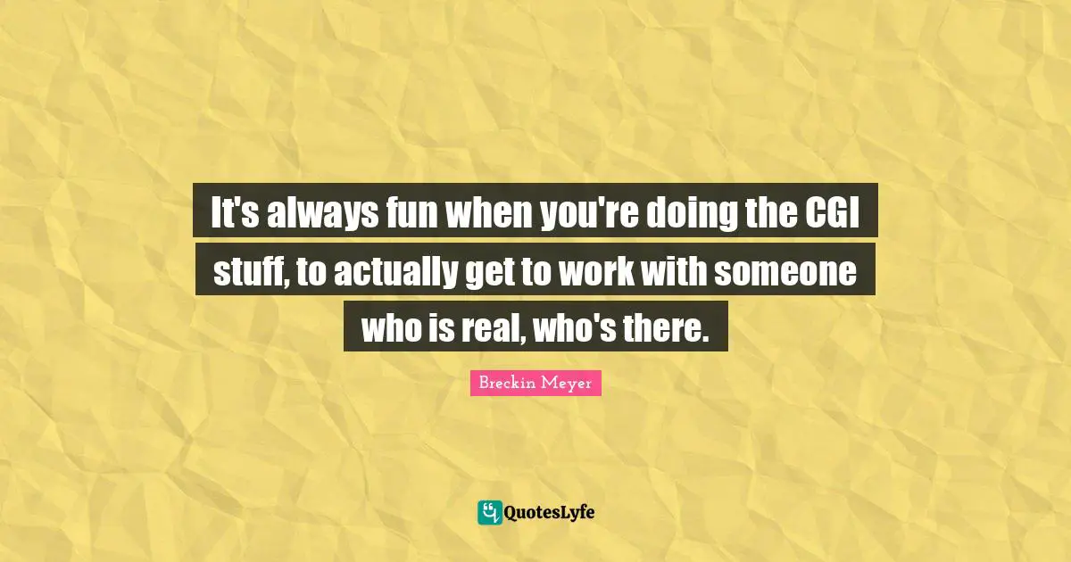 It's always fun when you're doing the CGI stuff, to actually get to work with someone who is real, who's there.