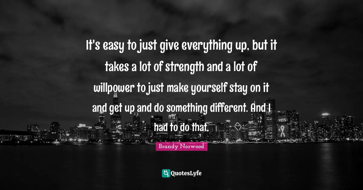 It's easy to just give everything up, but it takes a lot of strength and a lot of willpower to just make yourself stay on it and get up and do something different. And I had to do that.