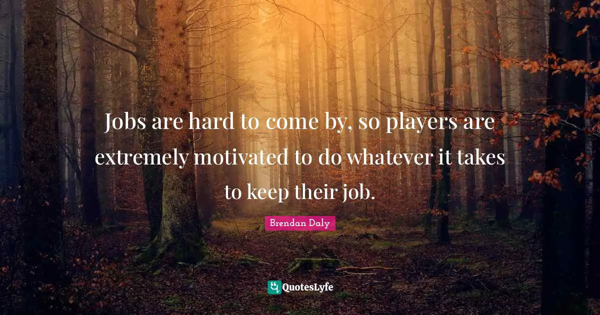 Jobs are hard to come by, so players are extremely motivated to do whatever it takes to keep their job.