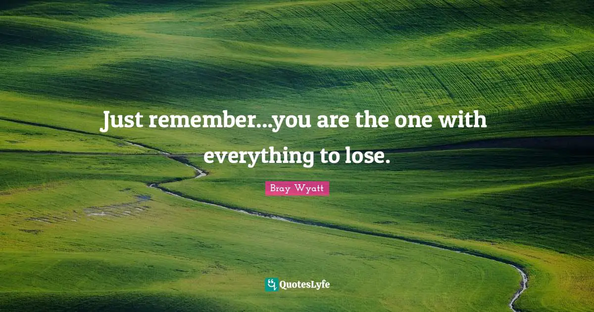Just remember...you are the one with everything to lose.