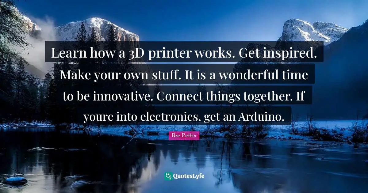 Learn how a 3D printer works. Get inspired. Make your own stuff. It is a wonderful time to be innovative. Connect things together. If youre into electronics, get an Arduino.