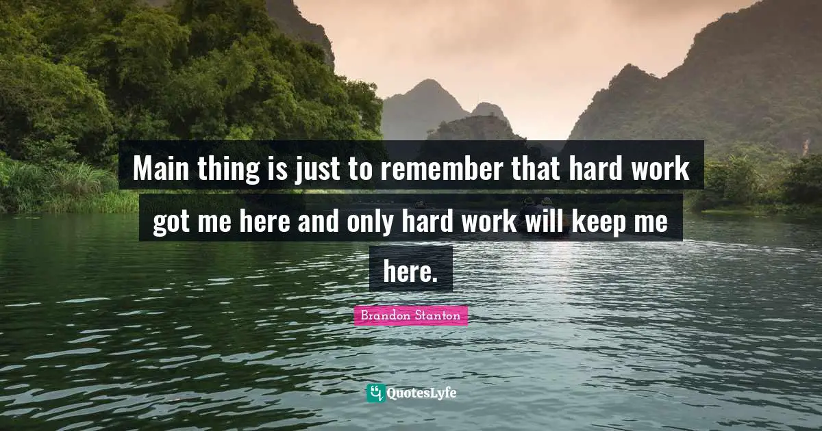 Main thing is just to remember that hard work got me here and only hard work will keep me here.