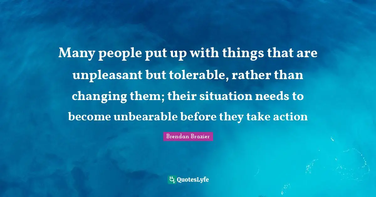 Many people put up with things that are unpleasant but tolerable, rather than changing them; their situation needs to become unbearable before they take action