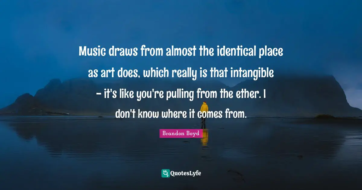 Music draws from almost the identical place as art does, which really is that intangible - it's like you're pulling from the ether. I don't know where it comes from.