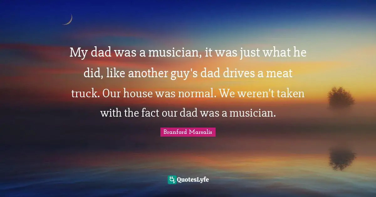 My dad was a musician, it was just what he did, like another guy's dad drives a meat truck. Our house was normal. We weren't taken with the fact our dad was a musician.