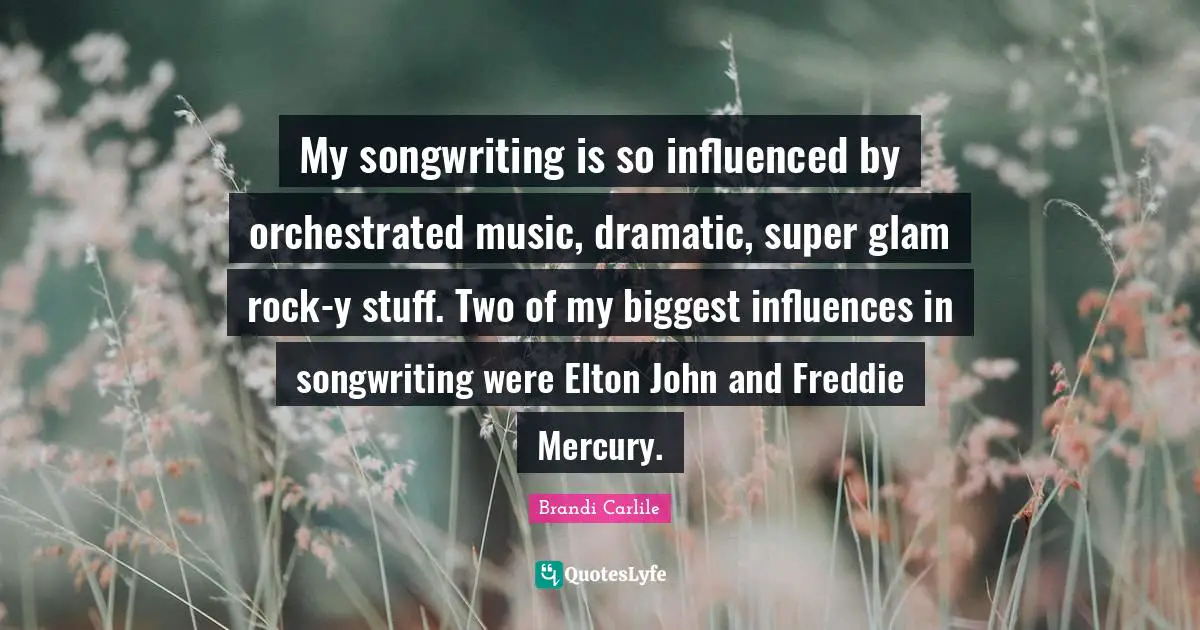 My songwriting is so influenced by orchestrated music, dramatic, super glam rock-y stuff. Two of my biggest influences in songwriting were Elton John and Freddie Mercury.