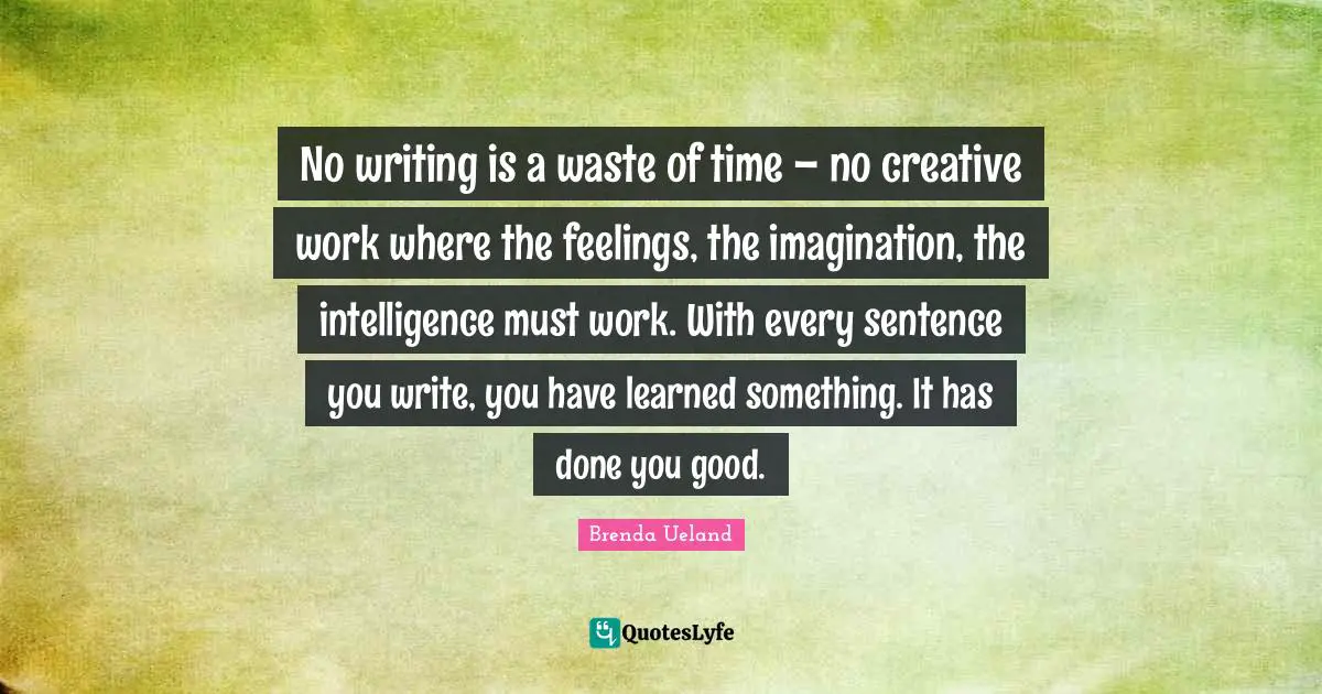No writing is a waste of time – no creative work where the feelings, the imagination, the intelligence must work. With every sentence you write, you have learned something. It has done you good.