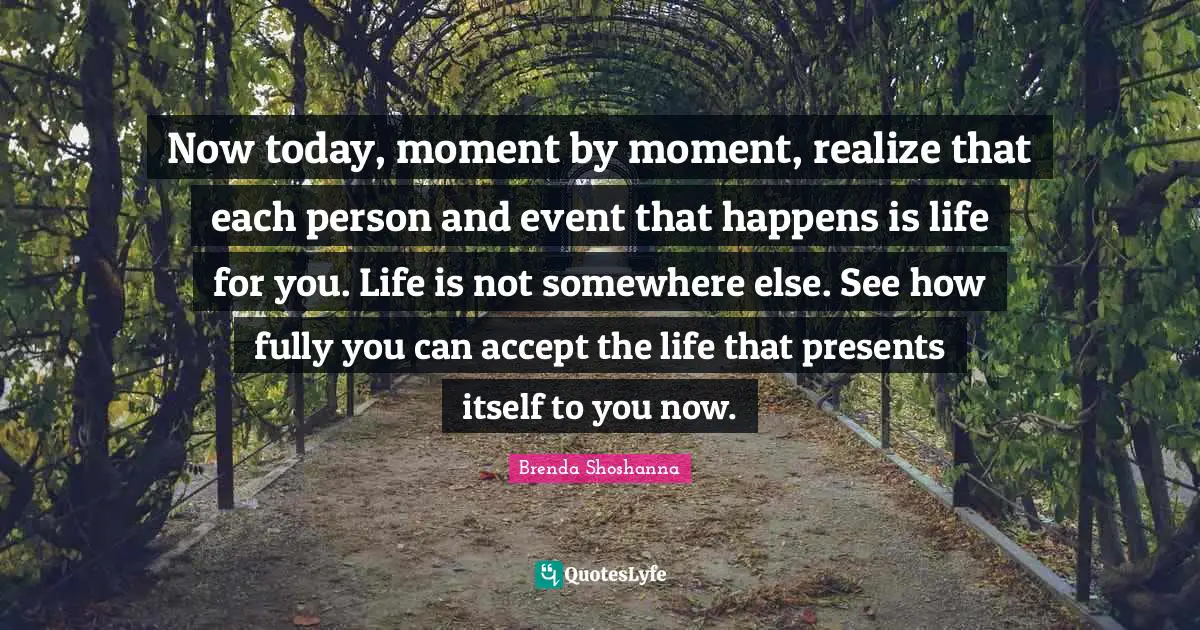 Now today, moment by moment, realize that each person and event that happens is life for you. Life is not somewhere else. See how fully you can accept the life that presents itself to you now.
