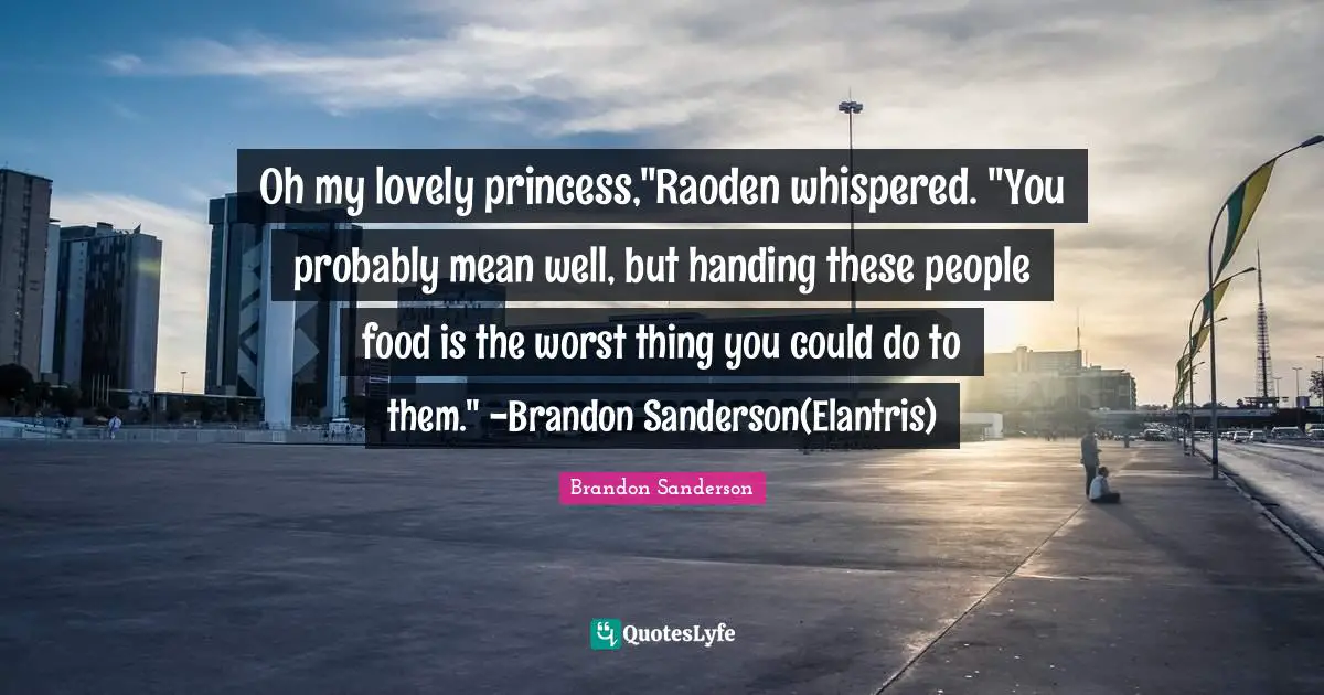 Oh my lovely princess,"Raoden whispered. "You probably mean well, but handing these people food is the worst thing you could do to them." -Brandon Sanderson(Elantris)