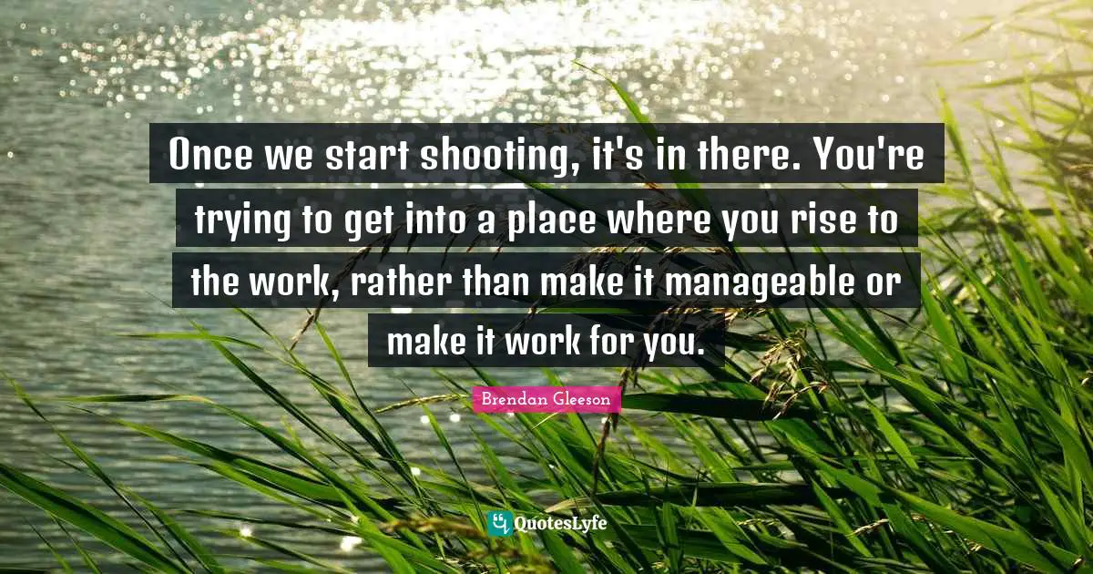Once we start shooting, it's in there. You're trying to get into a place where you rise to the work, rather than make it manageable or make it work for you.