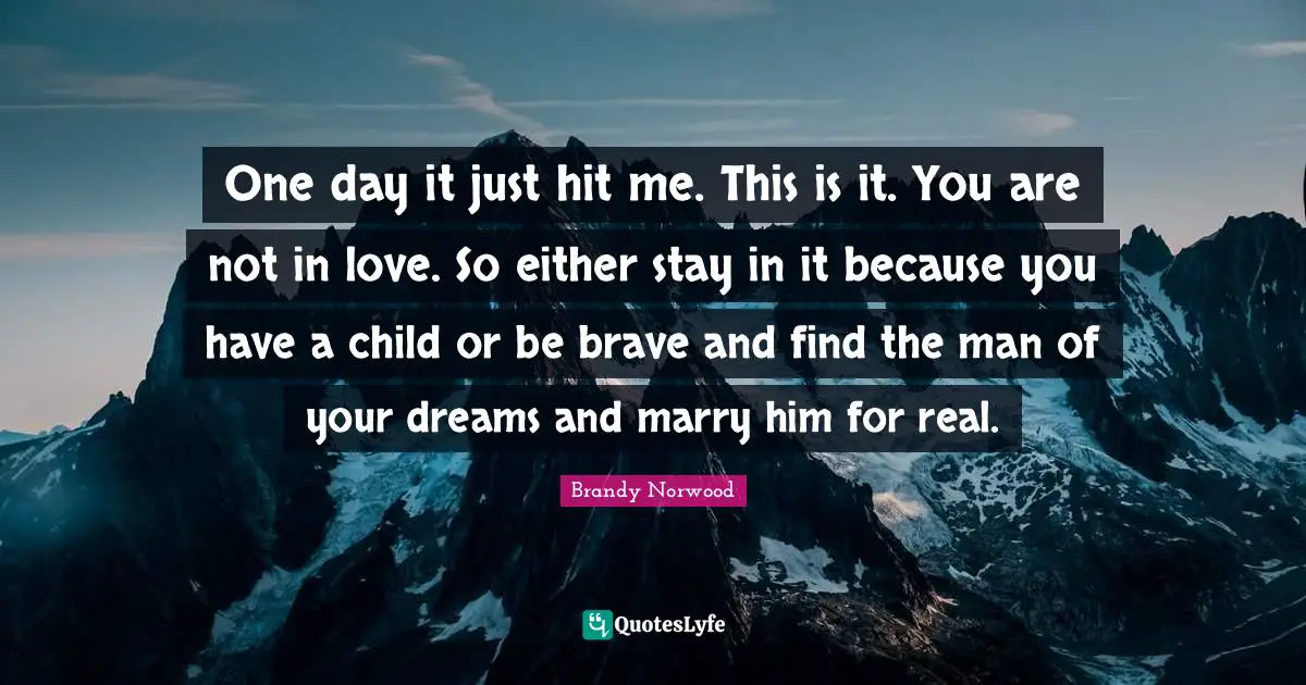 One day it just hit me. This is it. You are not in love. So either stay in it because you have a child or be brave and find the man of your dreams and marry him for real.