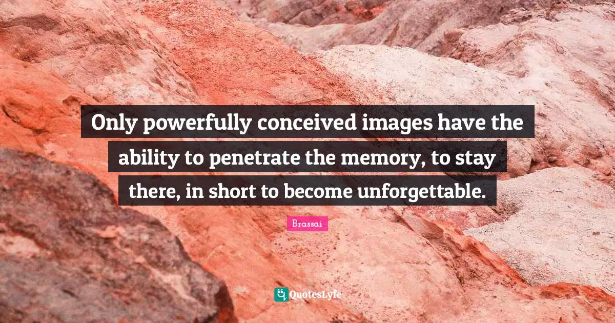 Only powerfully conceived images have the ability to penetrate the memory, to stay there, in short to become unforgettable.