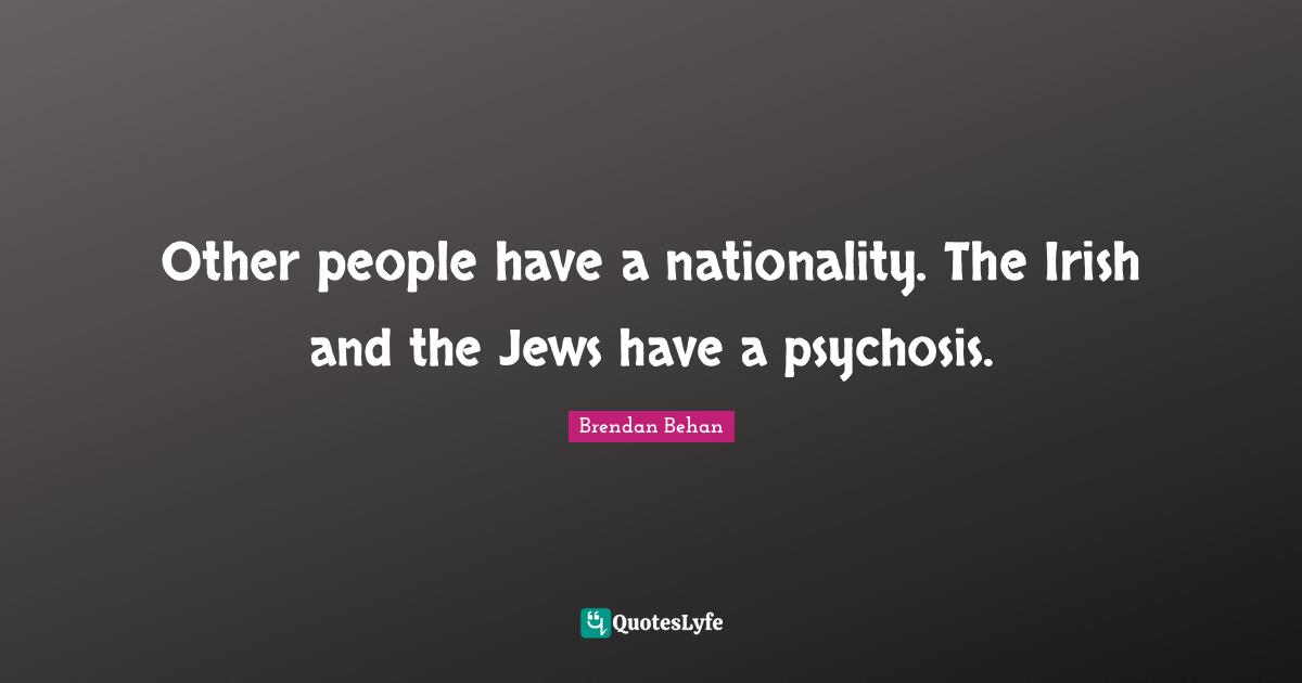 Other people have a nationality. The Irish and the Jews have a psychosis.