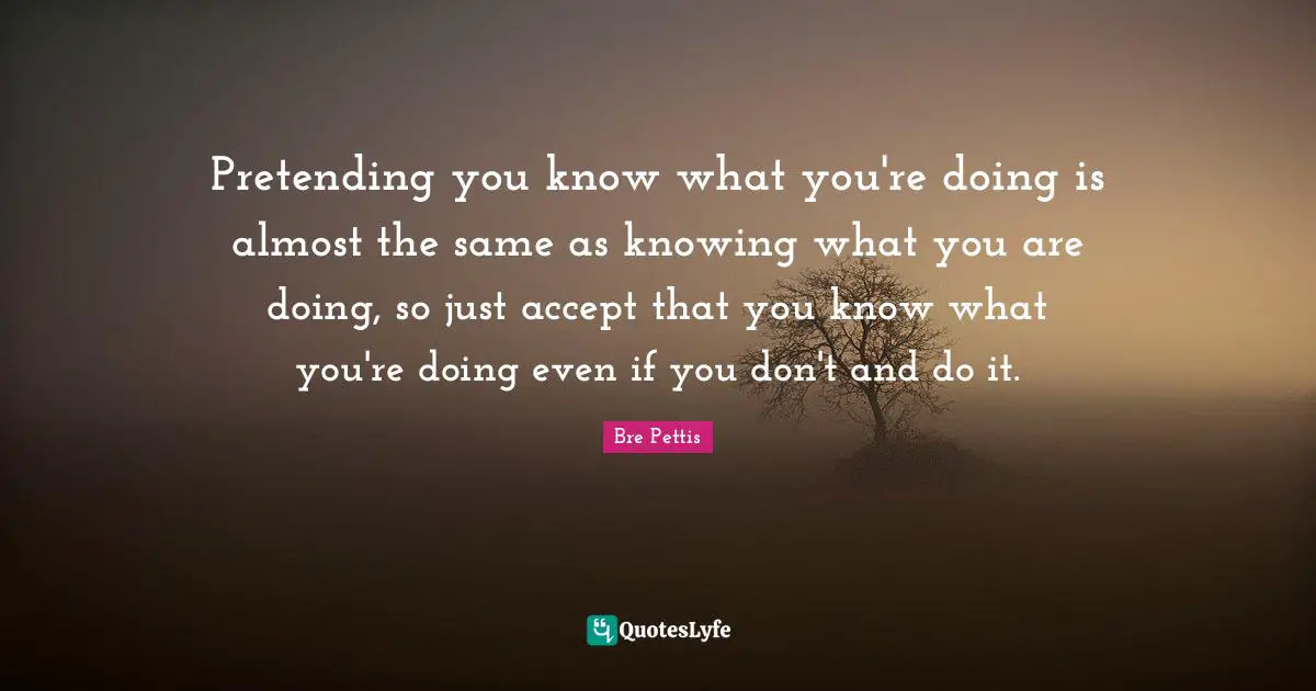Pretending you know what you're doing is almost the same as knowing what you are doing, so just accept that you know what you're doing even if you don't and do it.