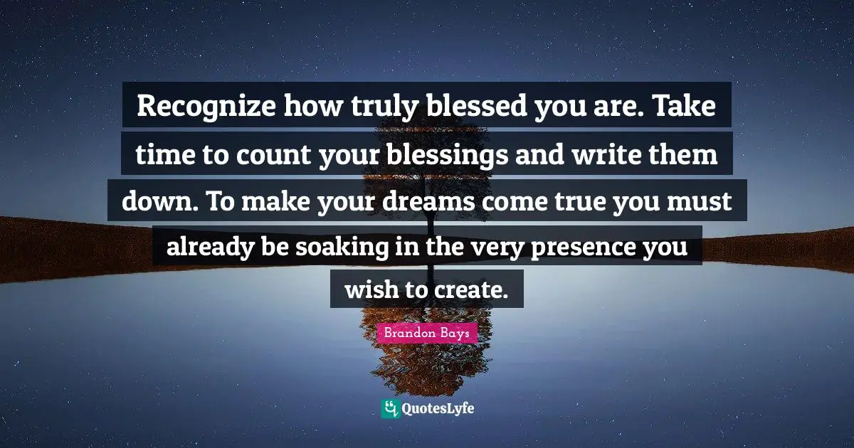 Recognize how truly blessed you are. Take time to count your blessings and write them down. To make your dreams come true you must already be soaking in the very presence you wish to create.