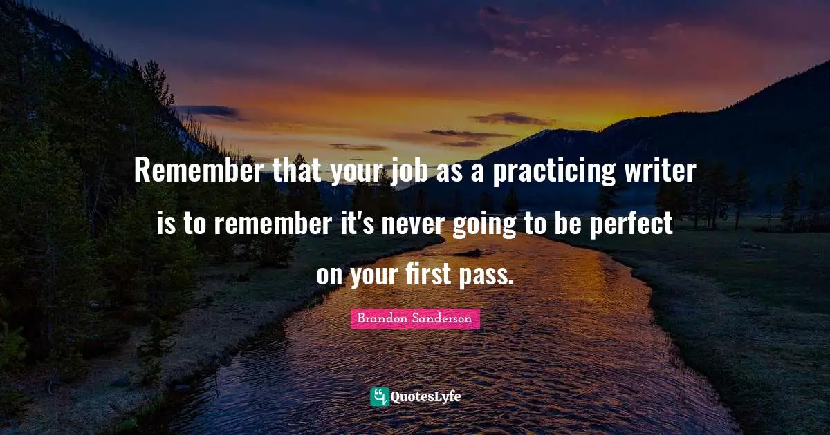 Remember that your job as a practicing writer is to remember it's never going to be perfect on your first pass.