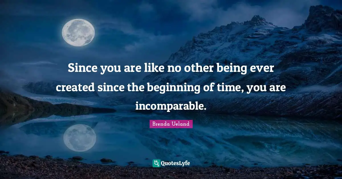 Since you are like no other being ever created since the beginning of time, you are incomparable.