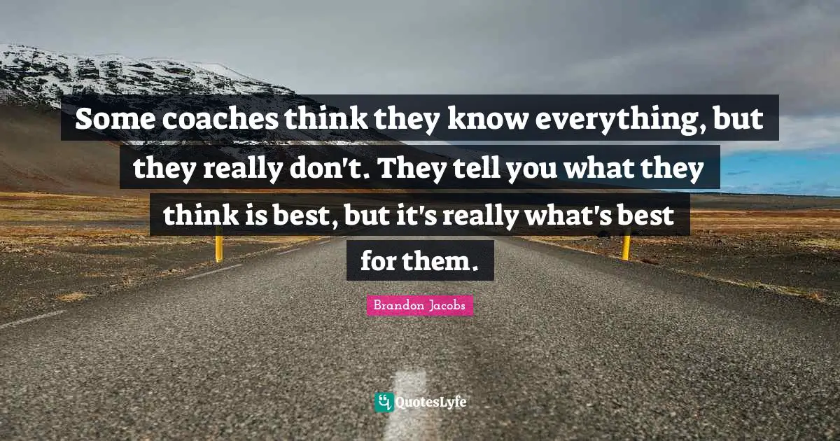 Some coaches think they know everything, but they really don't. They tell you what they think is best, but it's really what's best for them.