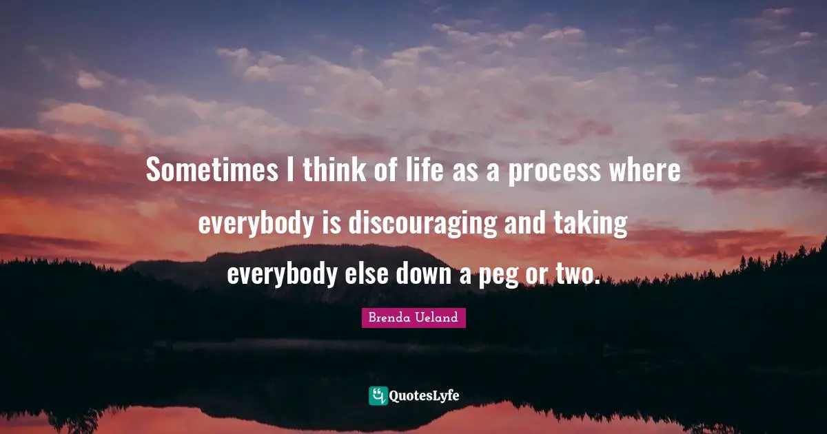 Sometimes I think of life as a process where everybody is discouraging and taking everybody else down a peg or two.
