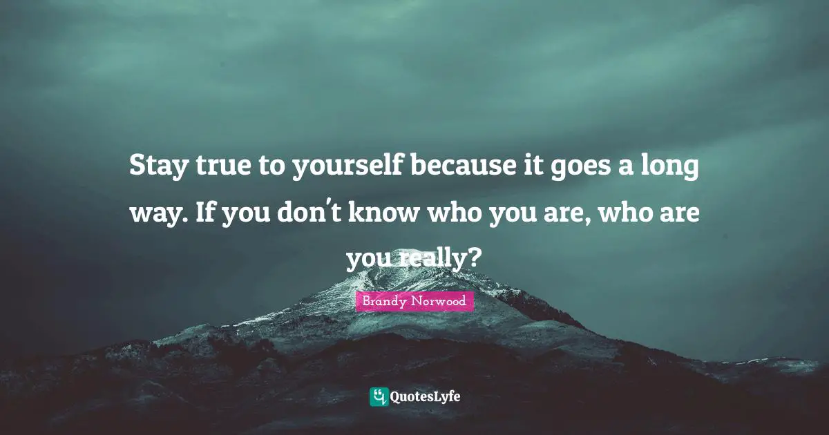 Stay true to yourself because it goes a long way. If you don't know who you are, who are you really?