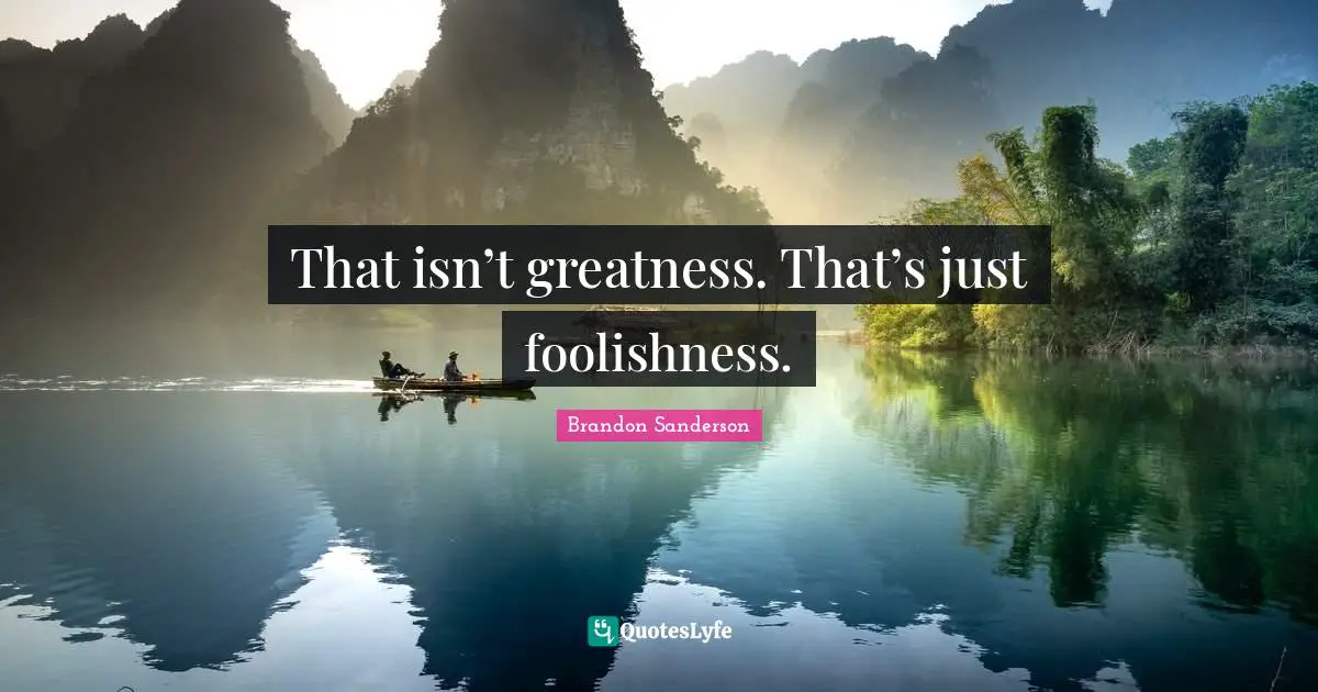 That isn’t greatness. That’s just foolishness.