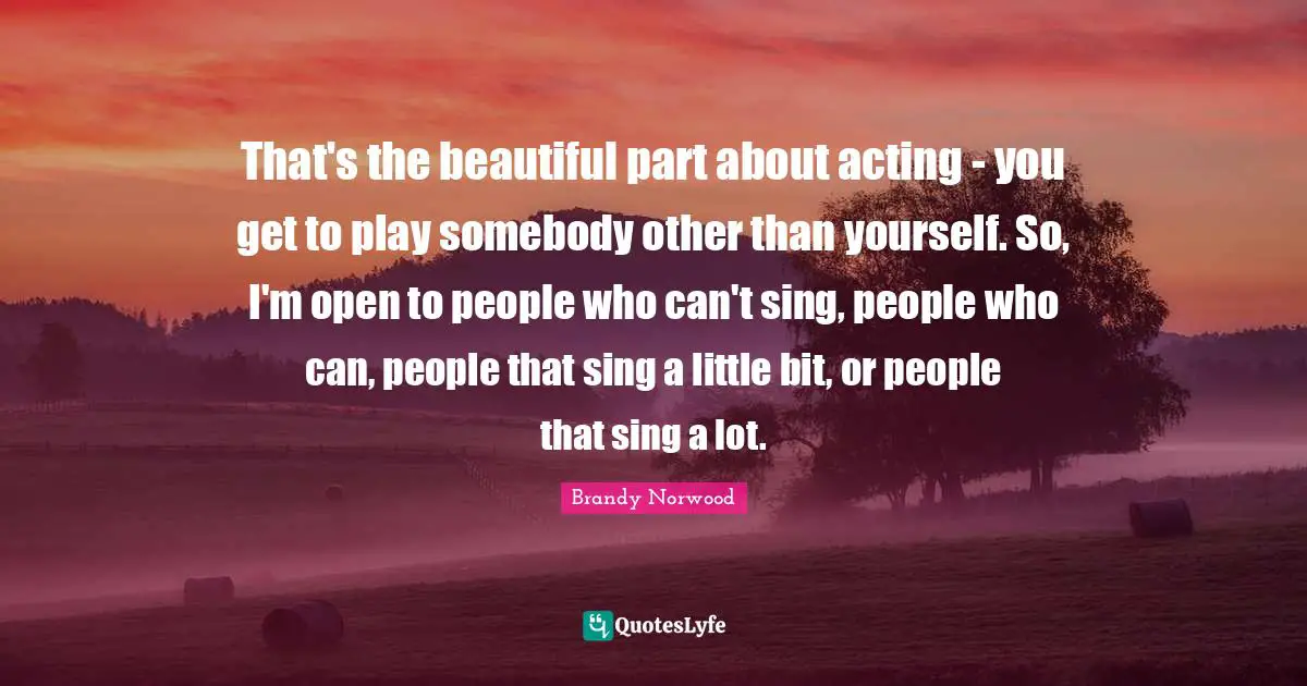 That's the beautiful part about acting - you get to play somebody other than yourself. So, I'm open to people who can't sing, people who can, people that sing a little bit, or people that sing a lot.