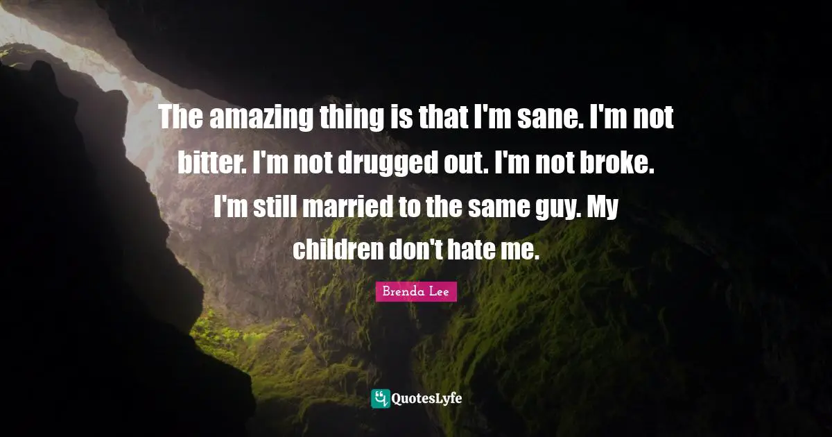 The amazing thing is that I'm sane. I'm not bitter. I'm not drugged out. I'm not broke. I'm still married to the same guy. My children don't hate me.