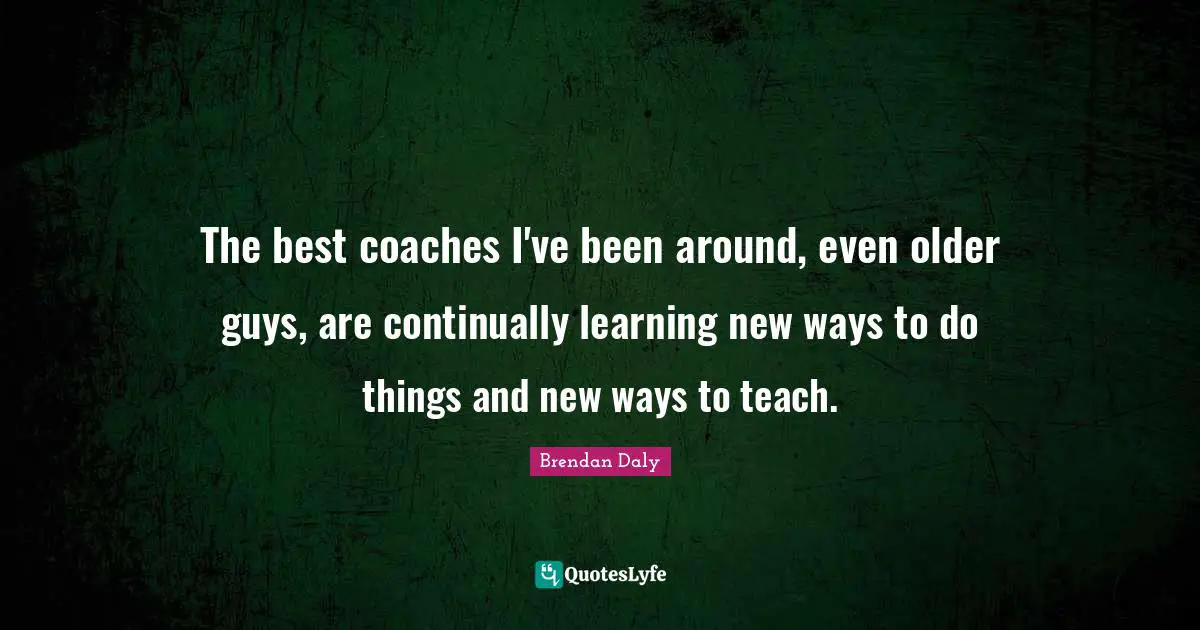 The best coaches I've been around, even older guys, are continually learning new ways to do things and new ways to teach.