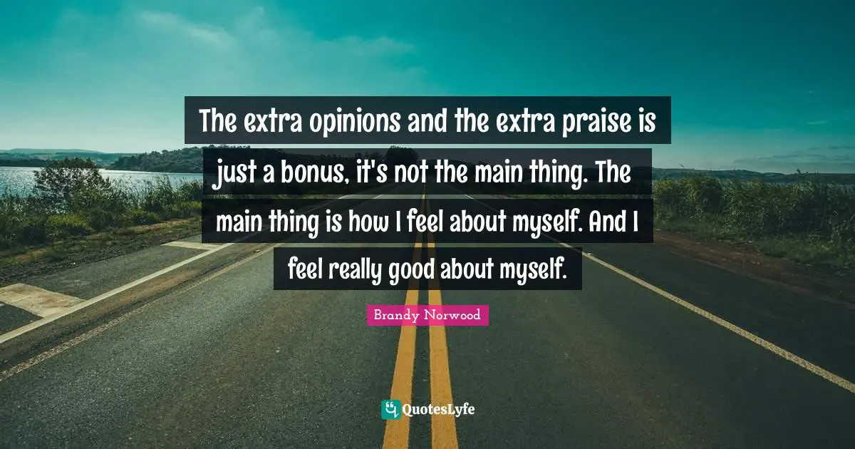 The extra opinions and the extra praise is just a bonus, it's not the main thing. The main thing is how I feel about myself. And I feel really good about myself.