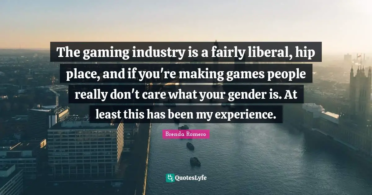 The gaming industry is a fairly liberal, hip place, and if you're making games people really don't care what your gender is. At least this has been my experience.