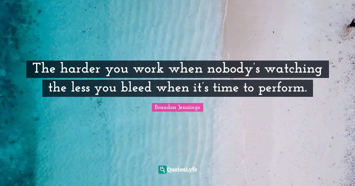The harder you work when nobody’s watching the less you bleed when it’s time to perform.