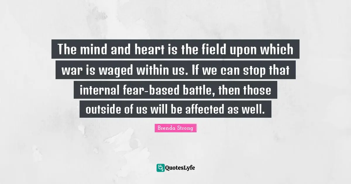 The mind and heart is the field upon which war is waged within us. If we can stop that internal fear-based battle, then those outside of us will be affected as well.