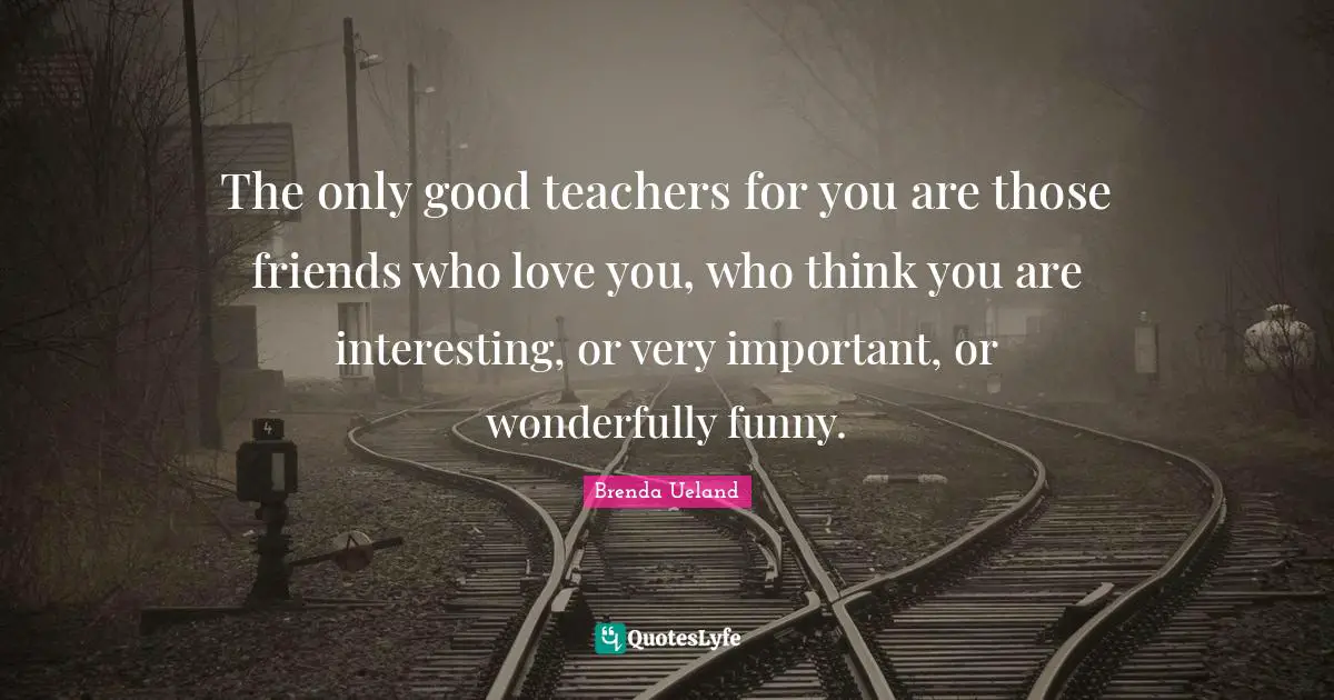 The only good teachers for you are those friends who love you, who think you are interesting, or very important, or wonderfully funny.