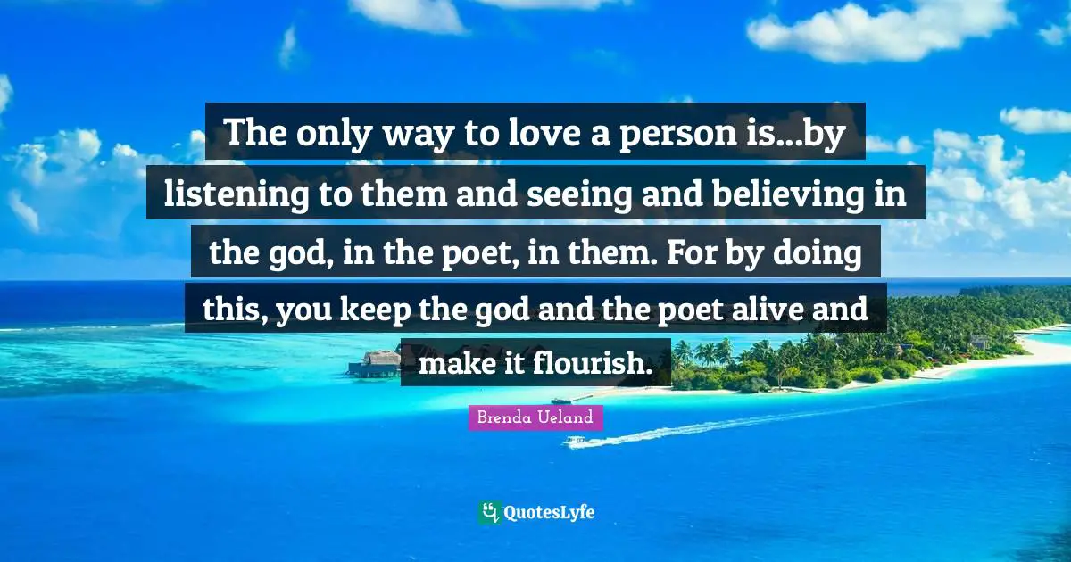 The only way to love a person is...by listening to them and seeing and believing in the god, in the poet, in them. For by doing this, you keep the god and the poet alive and make it flourish.