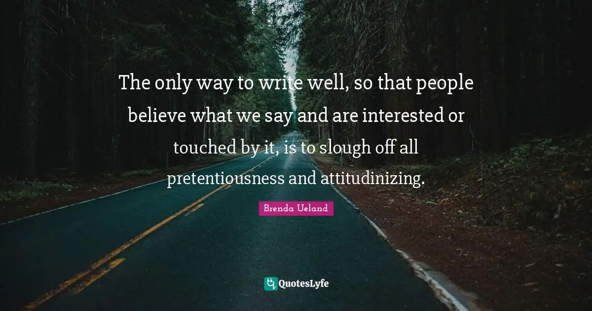 The only way to write well, so that people believe what we say and are interested or touched by it, is to slough off all pretentiousness and attitudinizing.