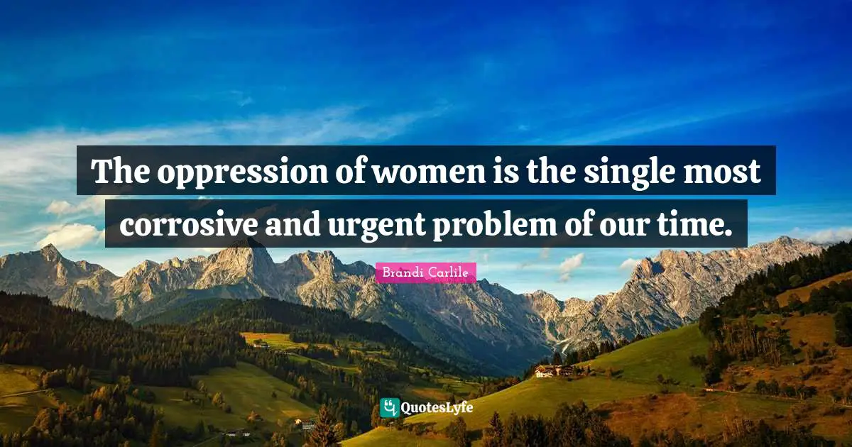 The oppression of women is the single most corrosive and urgent problem of our time.