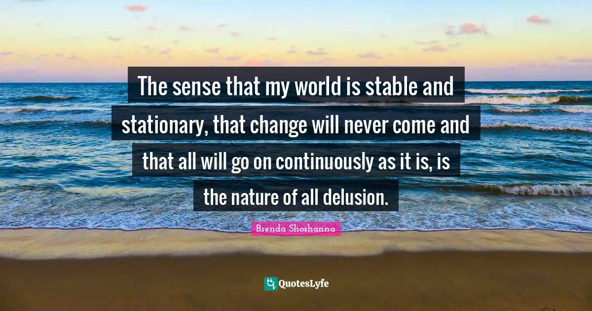 The sense that my world is stable and stationary, that change will never come and that all will go on continuously as it is, is the nature of all delusion.